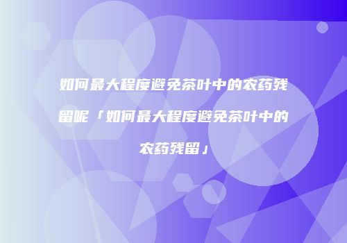 如何最大程度避免茶叶中的农药残留呢「如何最大程度避免茶叶中的农药残留」
