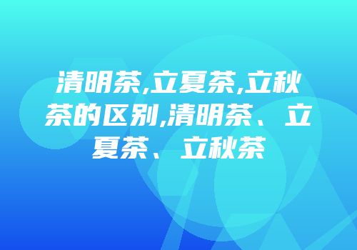 清明茶,立夏茶,立秋茶的区别,清明茶、立夏茶、立秋茶