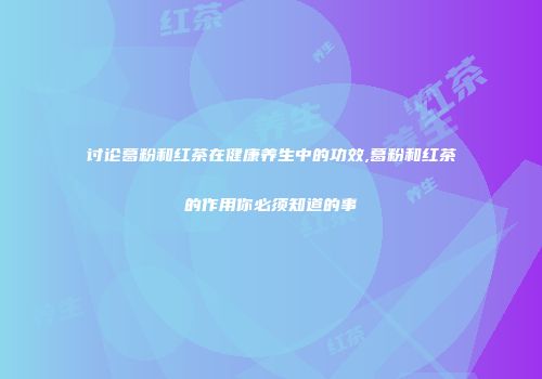 讨论葛粉和红茶在健康养生中的功效,葛粉和红茶的作用你必须知道的事