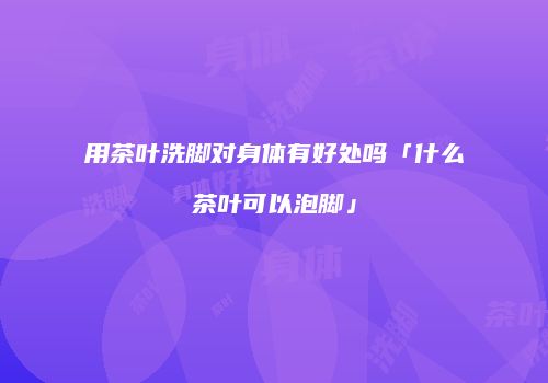 用茶叶洗脚对身体有好处吗「什么茶叶可以泡脚」
