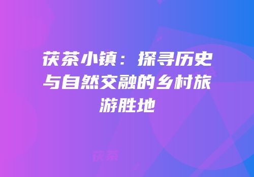 茯茶小镇：探寻历史与自然交融的乡村旅游胜地