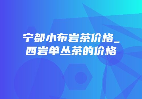宁都小布岩茶价格_西岩单丛茶的价格