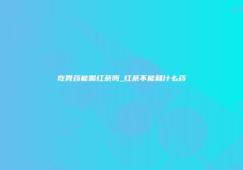 吃胃药能喝红茶吗_红茶不能和什么药