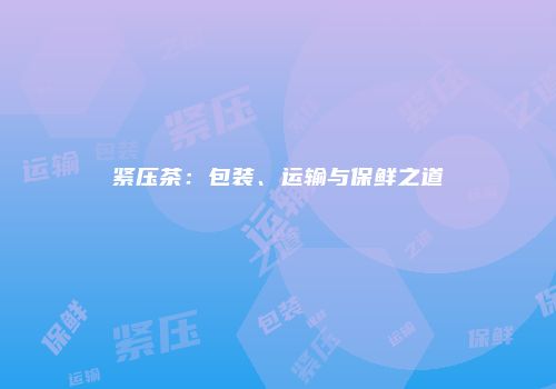紧压茶：包装、运输与保鲜之道