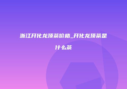 浙江开化龙顶茶价格_开化龙顶茶是什么茶