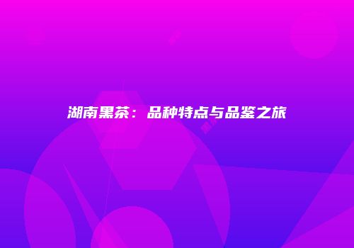 湖南黑茶：品种特点与品鉴之旅