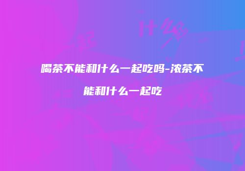喝茶不能和什么一起吃吗-浓茶不能和什么一起吃