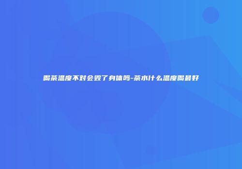 喝茶温度不对会毁了身体吗-茶水什么温度喝最好