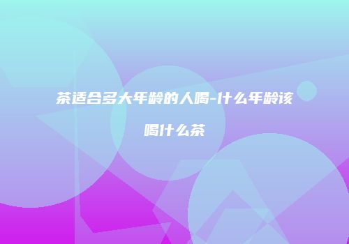 茶适合多大年龄的人喝-什么年龄该喝什么茶