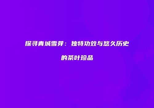 探寻青城雪芽：独特功效与悠久历史的茶叶珍品