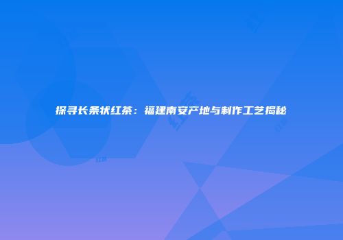 探寻长条状红茶：福建南安产地与制作工艺揭秘