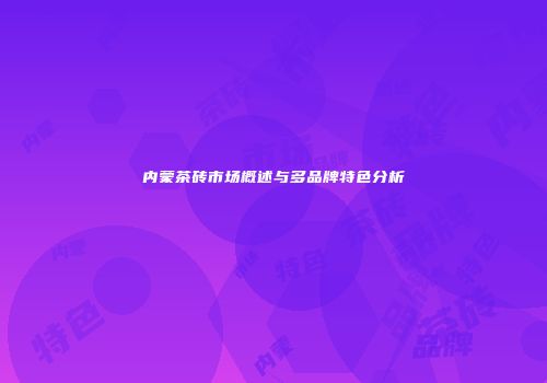 内蒙茶砖市场概述与多品牌特色分析