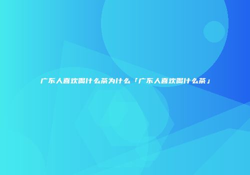 广东人喜欢喝什么茶为什么「广东人喜欢喝什么茶」