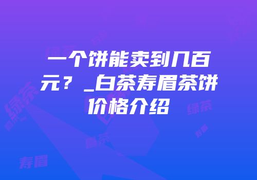 一个饼能卖到几百元？_白茶寿眉茶饼价格介绍