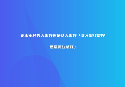 正山小种男人喝好还是女人喝好「女人喝红茶好还是喝白茶好」