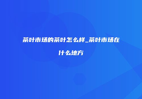 茶叶市场的茶叶怎么样_茶叶市场在什么地方
