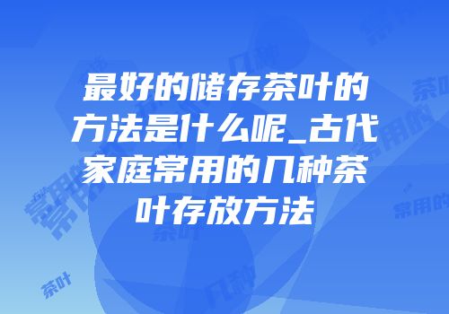 最好的储存茶叶的方法是什么呢_古代家庭常用的几种茶叶存放方法