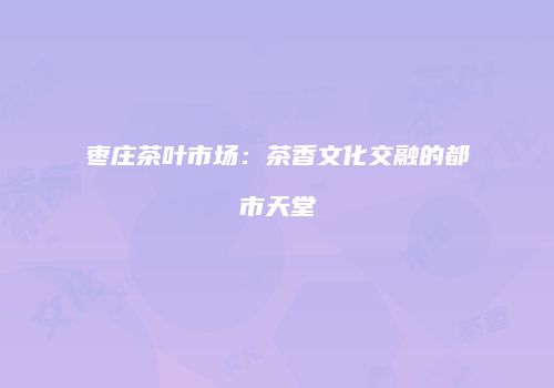 枣庄茶叶市场：茶香文化交融的都市天堂
