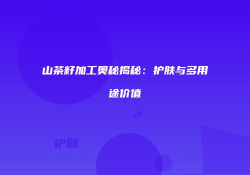 山茶籽加工奥秘揭秘：护肤与多用途价值