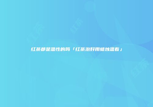 红茶都是温性的吗「红茶泡好用蜡烛温着」