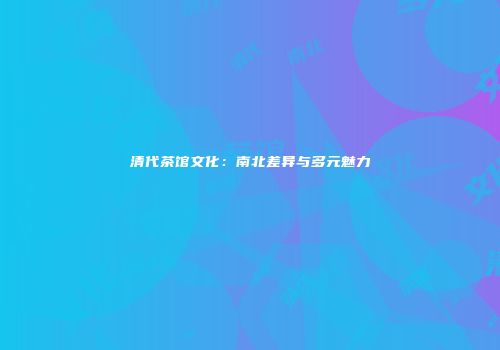 清代茶馆文化：南北差异与多元魅力