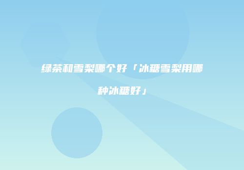 绿茶和雪梨哪个好「冰糖雪梨用哪种冰糖好」