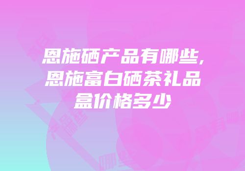 恩施硒产品有哪些,恩施富白硒茶礼品盒价格多少