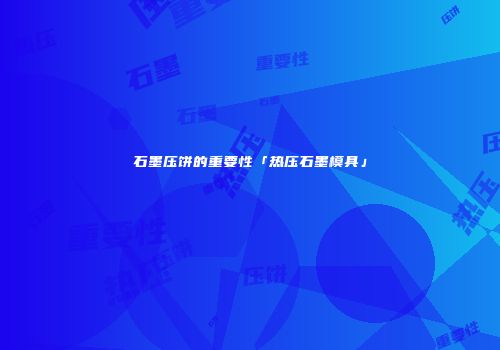 石墨压饼的重要性「热压石墨模具」