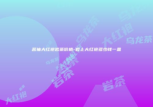 茗袖大红袍岩茶价格-岩上大红袍多少钱一盒