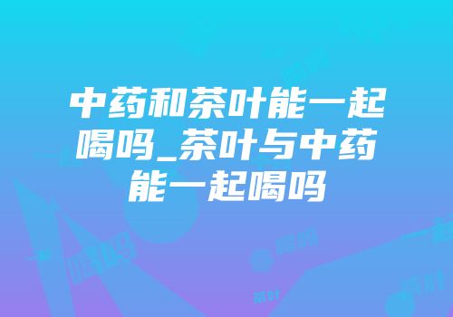 中药和茶叶能一起喝吗_茶叶与中药能一起喝吗