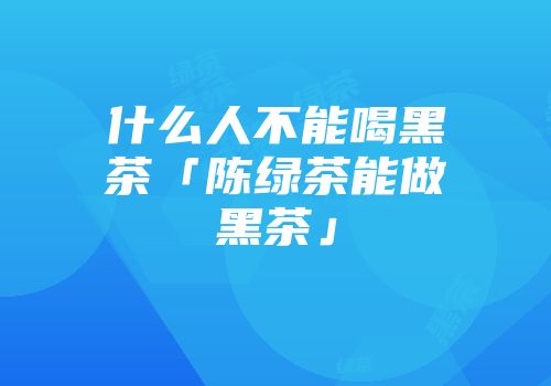 什么人不能喝黑茶「陈绿茶能做黑茶」