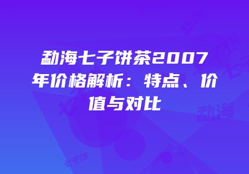 勐海七子饼茶2007年价格解析：特点、价值与对比