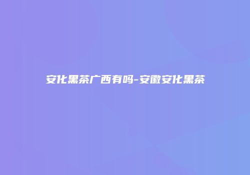 安化黑茶广西有吗-安徽安化黑茶