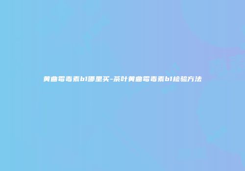 黄曲霉毒素b1哪里买-茶叶黄曲霉毒素b1检验方法