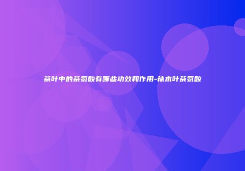 茶叶中的茶氨酸有哪些功效和作用-辣木叶茶氨酸