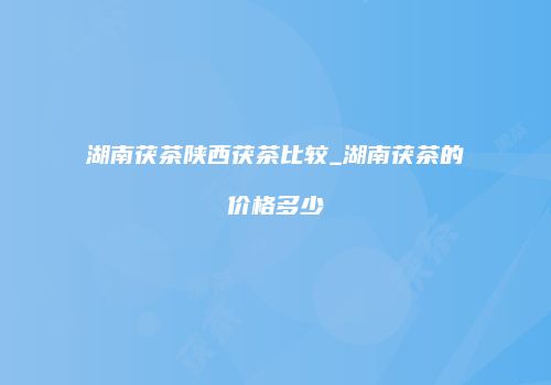 湖南茯茶陕西茯茶比较_湖南茯茶的价格多少