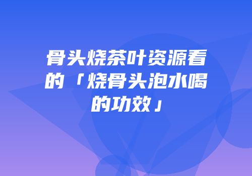 骨头烧茶叶资源看的「烧骨头泡水喝的功效」