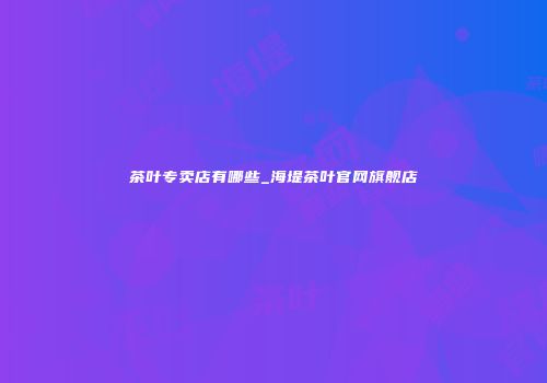 茶叶专卖店有哪些_海堤茶叶官网旗舰店
