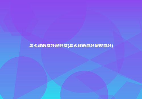 怎么样的茶叶是好茶(怎么样的茶叶是好茶叶)