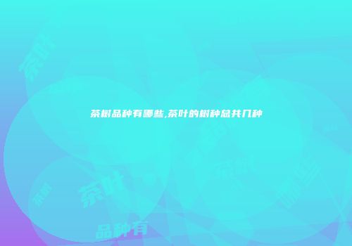茶树品种有哪些,茶叶的树种总共几种