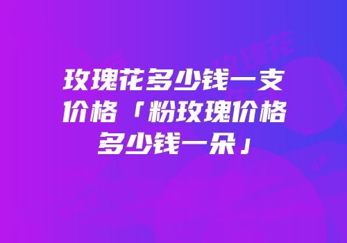玫瑰花多少钱一支价格「粉玫瑰价格多少钱一朵」