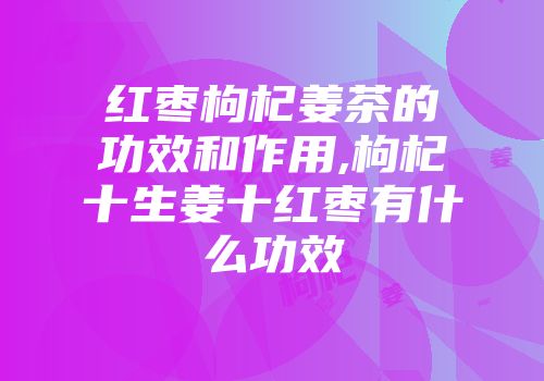 红枣枸杞姜茶的功效和作用,枸杞十生姜十红枣有什么功效