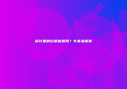 茶叶里的白豪能喝吗？专家来解答