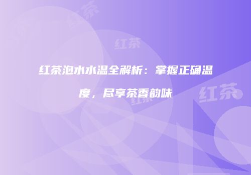 红茶泡水水温全解析：掌握正确温度，尽享茶香韵味