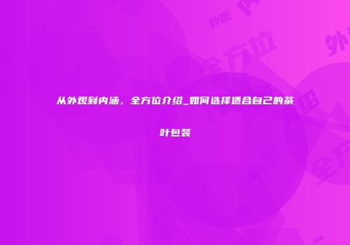 从外观到内涵，全方位介绍_如何选择适合自己的茶叶包装