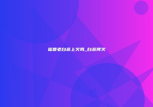 福鼎老白茶上火吗_白茶降火