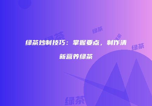 绿茶炒制技巧：掌握要点，制作清新营养绿茶
