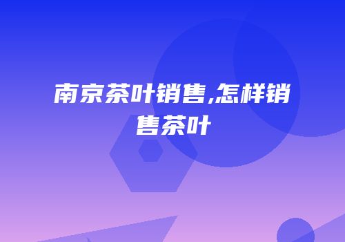 南京茶叶销售,怎样销售茶叶
