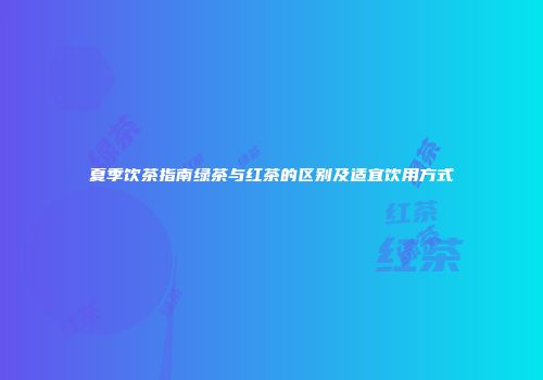 夏季饮茶指南绿茶与红茶的区别及适宜饮用方式