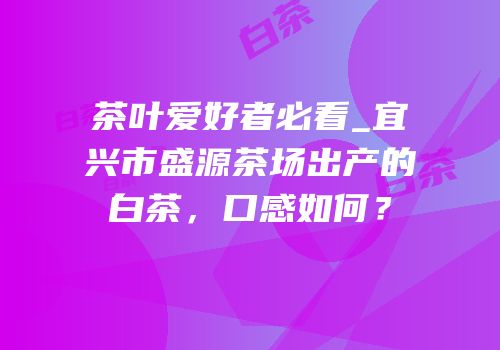茶叶爱好者必看_宜兴市盛源茶场出产的白茶，口感如何？
